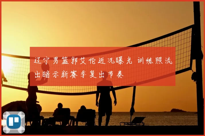 辽宁男篮郭艾伦近况曝光 训练照流出暗示新赛季复出节奏