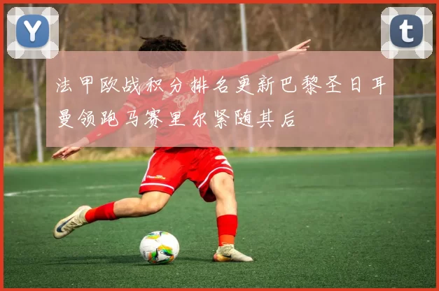 法甲欧战积分排名更新巴黎圣日耳曼领跑马赛里尔紧随其后