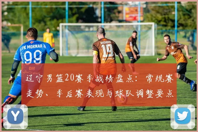 辽宁男篮20赛季战绩盘点：常规赛走势、季后赛表现与球队调整要点