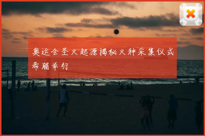 奥运会圣火起源揭秘火种采集仪式希腊举行