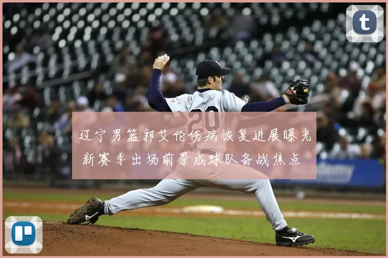 辽宁男篮郭艾伦伤病恢复进展曝光 新赛季出场前景成球队备战焦点