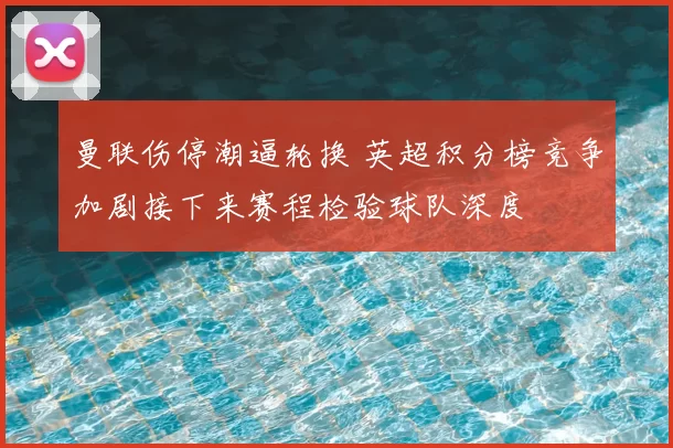 曼联伤停潮逼轮换 英超积分榜竞争加剧接下来赛程检验球队深度