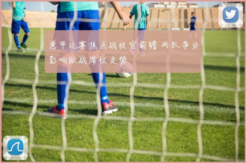 意甲比赛焦点战收官前瞻 两队争分影响欧战席位走势