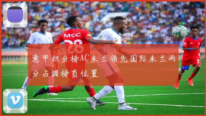 意甲积分榜AC米兰领先国际米兰两分占据榜首位置