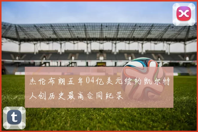 杰伦布朗五年04亿美元续约凯尔特人创历史最高合同纪录