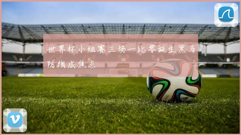 世界杯小组赛三场一比零诞生黑马防线成焦点