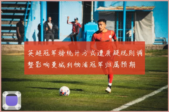 英超冠军榜统计方式遭质疑规则调整影响曼城利物浦冠军归属预期