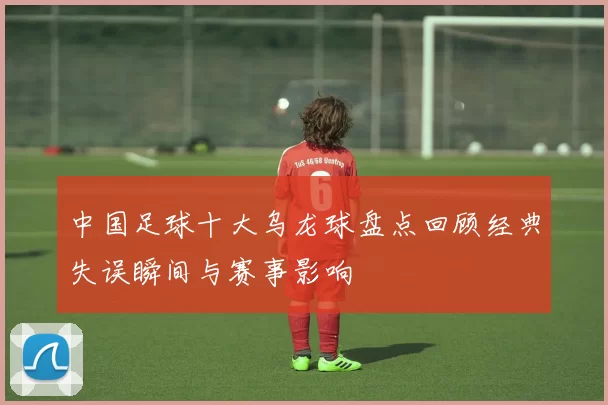 中国足球十大乌龙球盘点回顾经典失误瞬间与赛事影响