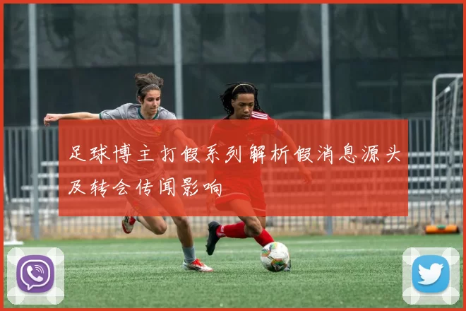 足球博主打假系列解析假消息源头及转会传闻影响