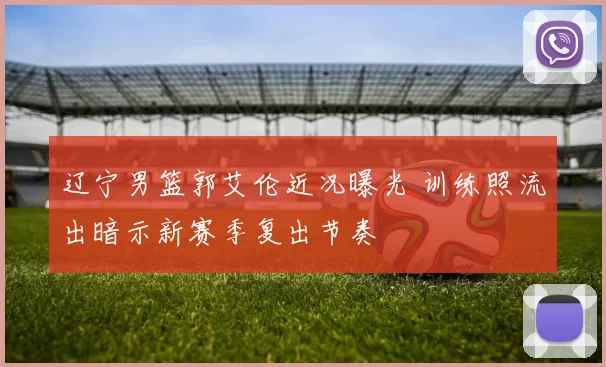 辽宁男篮郭艾伦近况曝光 训练照流出暗示新赛季复出节奏