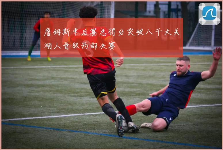 詹姆斯季后赛总得分突破八千大关湖人晋级西部决赛