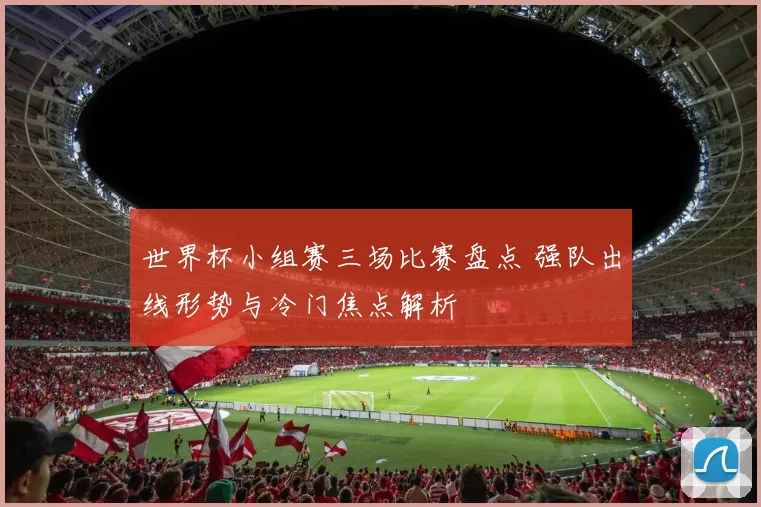 世界杯小组赛三场比赛盘点 强队出线形势与冷门焦点解析