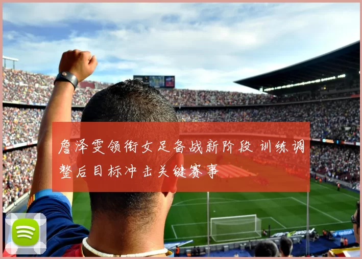 詹泽雯领衔女足备战新阶段 训练调整后目标冲击关键赛事