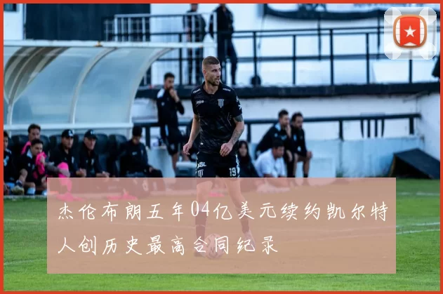 杰伦布朗五年04亿美元续约凯尔特人创历史最高合同纪录