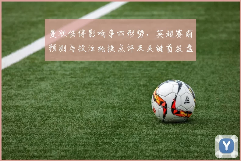 曼联伤停影响争四形势，英超赛前预测与投注轮换点评及关键首发盘口建议