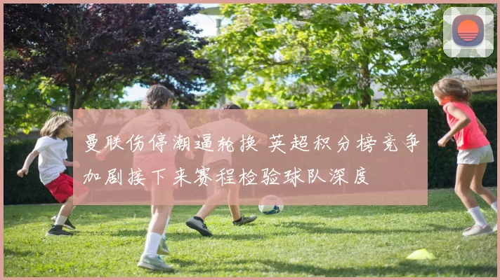 曼联伤停潮逼轮换 英超积分榜竞争加剧接下来赛程检验球队深度