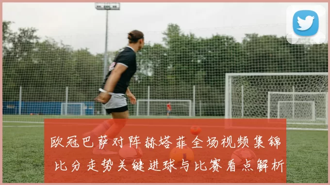 欧冠巴萨对阵赫塔菲全场视频集锦 比分走势关键进球与比赛看点解析