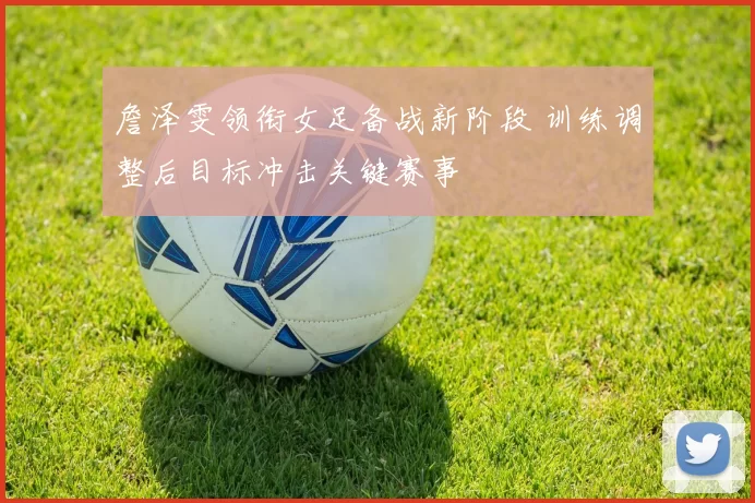 詹泽雯领衔女足备战新阶段 训练调整后目标冲击关键赛事