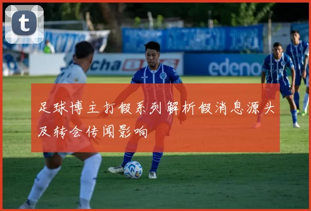 足球博主打假系列解析假消息源头及转会传闻影响