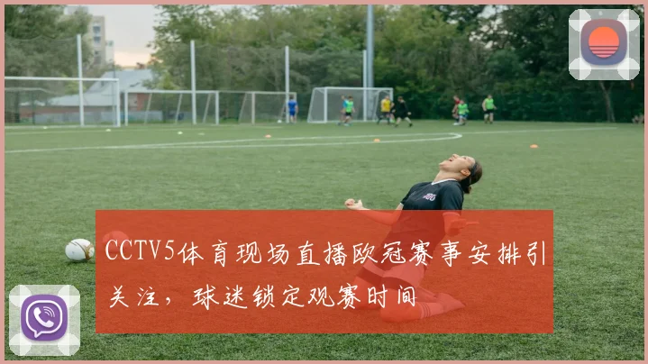 CCTV5体育现场直播欧冠赛事安排引关注，球迷锁定观赛时间