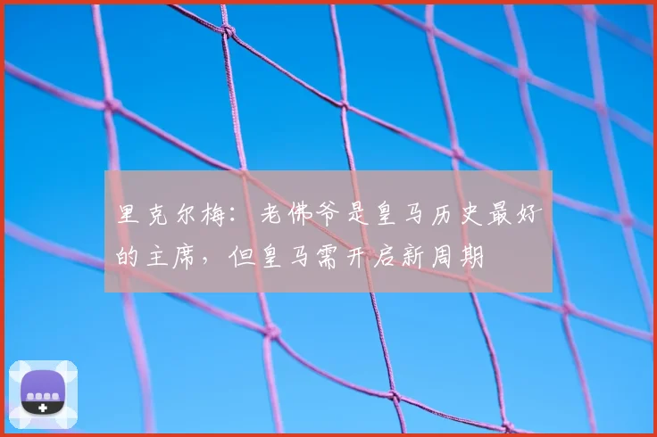 里克尔梅：老佛爷是皇马历史最好的主席，但皇马需开启新周期